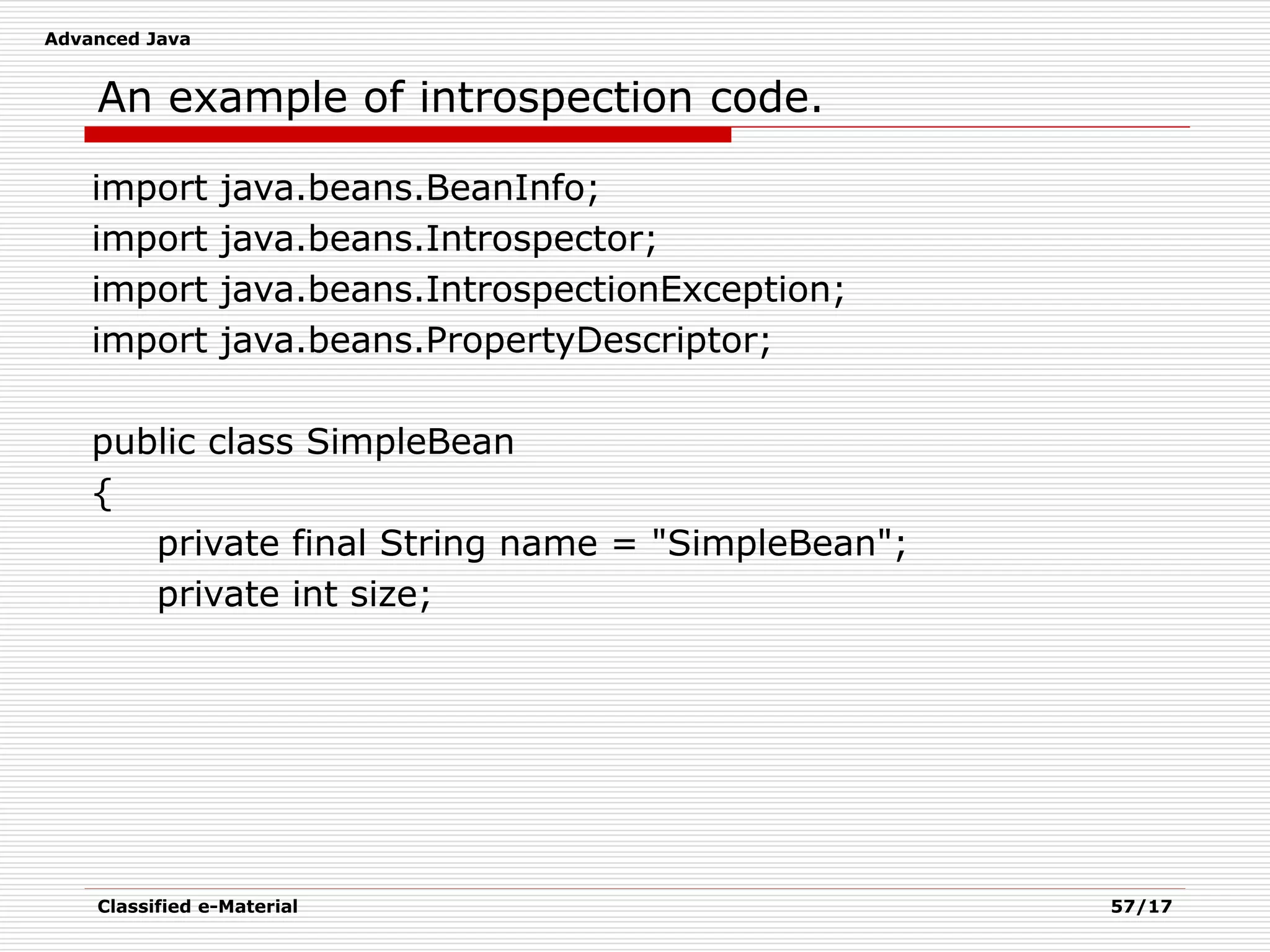 Advanced Java
Classified e-Material 57/17
An example of introspection code.
import java.beans.BeanInfo;
import java.beans.Introspector;
import java.beans.IntrospectionException;
import java.beans.PropertyDescriptor;
public class SimpleBean
{
private final String name = "SimpleBean";
private int size;
 