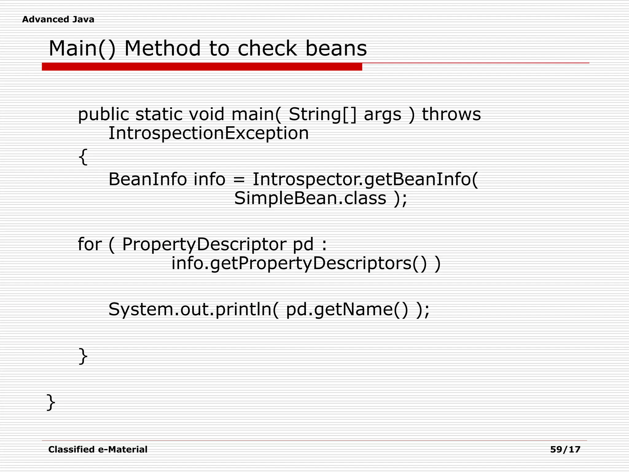 Advanced Java
Classified e-Material 59/17
Main() Method to check beans
public static void main( String[] args ) throws
IntrospectionException
{
BeanInfo info = Introspector.getBeanInfo(
SimpleBean.class );
for ( PropertyDescriptor pd :
info.getPropertyDescriptors() )
System.out.println( pd.getName() );
}
}
 