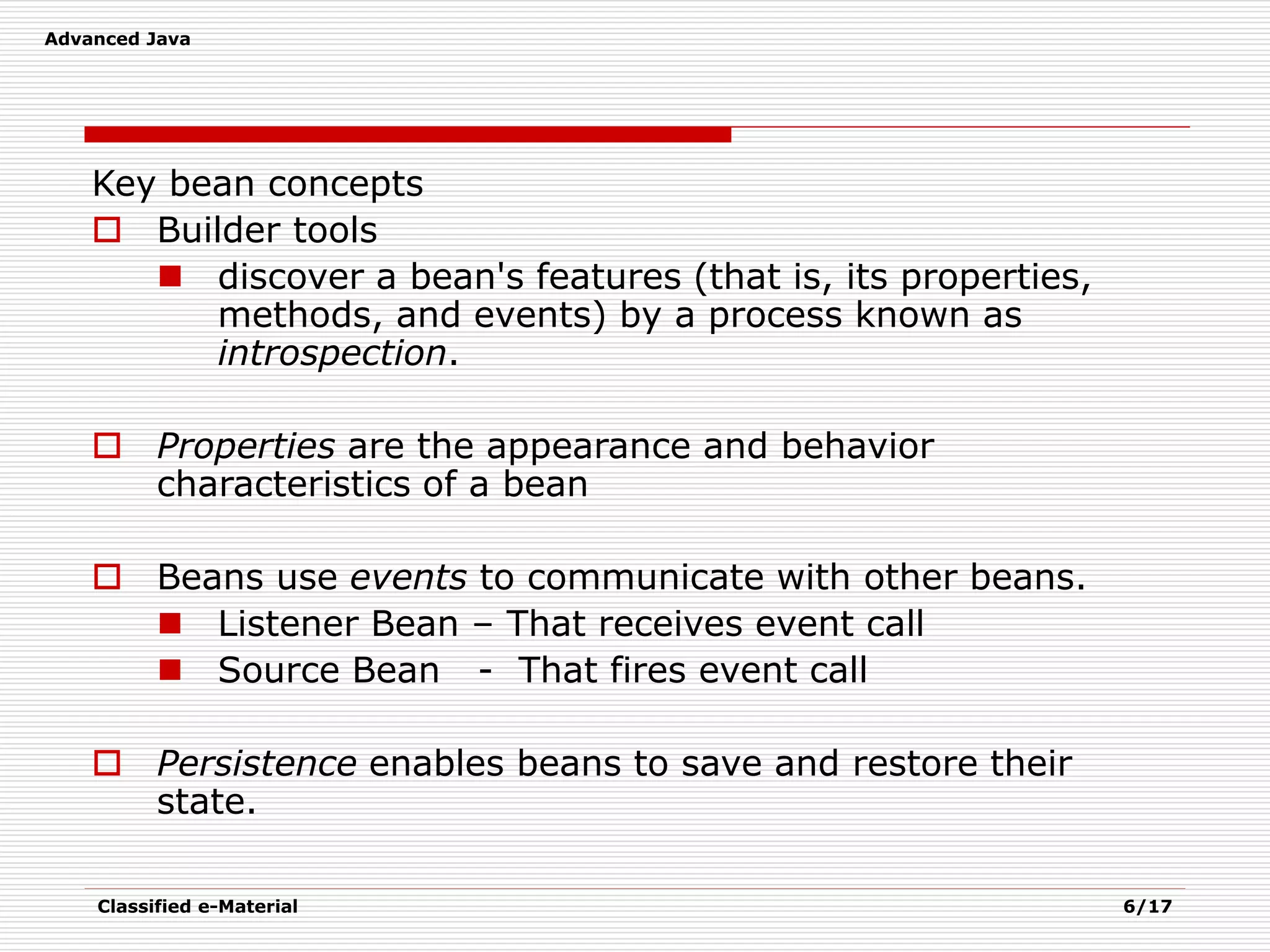 Advanced Java
Classified e-Material 6/17
Key bean concepts
 Builder tools
 discover a bean's features (that is, its properties,
methods, and events) by a process known as
introspection.
 Properties are the appearance and behavior
characteristics of a bean
 Beans use events to communicate with other beans.
 Listener Bean – That receives event call
 Source Bean - That fires event call
 Persistence enables beans to save and restore their
state.
 