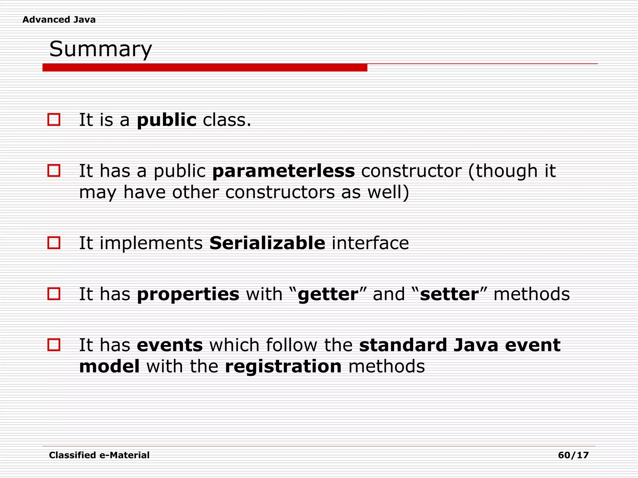 Advanced Java
Classified e-Material 60/17
Summary
 It is a public class.
 It has a public parameterless constructor (though it
may have other constructors as well)
 It implements Serializable interface
 It has properties with “getter” and “setter” methods
 It has events which follow the standard Java event
model with the registration methods
 