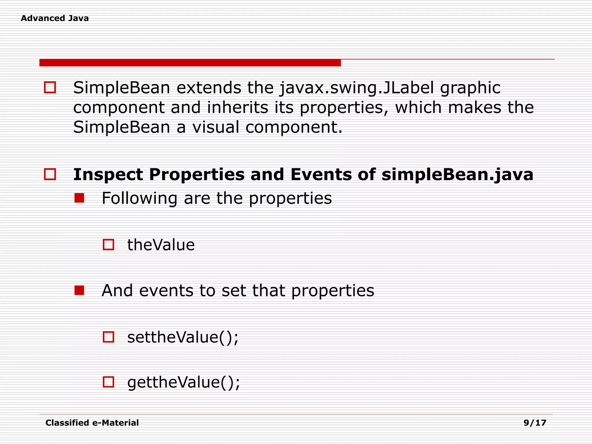 Advanced Java
Classified e-Material 9/17
 SimpleBean extends the javax.swing.JLabel graphic
component and inherits its properties, which makes the
SimpleBean a visual component.
 Inspect Properties and Events of simpleBean.java
 Following are the properties
 theValue
 And events to set that properties
 settheValue();
 gettheValue();
 