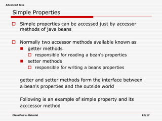 Advanced Java
Classified e-Material 12/17
Simple Properties
 Simple properties can be accessed just by accessor
methods of java beans
 Normally two accessor methods available known as
 getter methods
 responsible for reading a bean's properties
 setter methods
 responsible for writing a beans properties
getter and setter methods form the interface between
a bean's properties and the outside world
Following is an example of simple property and its
acccessor method
 