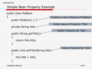 Advanced Java
Classified e-Material 13/17
Simple Bean Property Example
public class MyBean
{
public MyBean() { }
private String title;
public String getTitle()
{
return this.title;
}
public void setTitle(String title)
{
this.title = title;
}
Creates a new instance of MyBean
Holds Value of Property ‘Title’
Getter Property for ‘title’
Setter Property for ‘title’
 