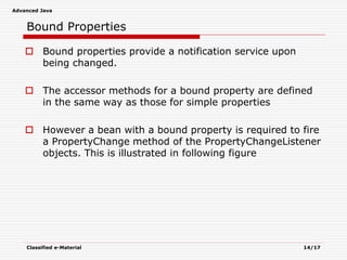 Advanced Java
Classified e-Material 14/17
Bound Properties
 Bound properties provide a notification service upon
being changed.
 The accessor methods for a bound property are defined
in the same way as those for simple properties
 However a bean with a bound property is required to fire
a PropertyChange method of the PropertyChangeListener
objects. This is illustrated in following figure
 