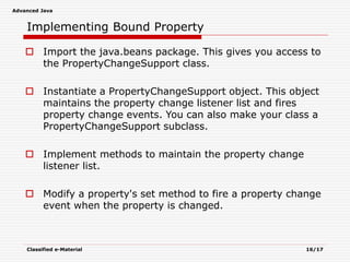 Advanced Java
Classified e-Material 16/17
Implementing Bound Property
 Import the java.beans package. This gives you access to
the PropertyChangeSupport class.
 Instantiate a PropertyChangeSupport object. This object
maintains the property change listener list and fires
property change events. You can also make your class a
PropertyChangeSupport subclass.
 Implement methods to maintain the property change
listener list.
 Modify a property's set method to fire a property change
event when the property is changed.
 