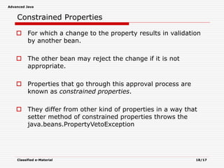 Advanced Java
Classified e-Material 18/17
Constrained Properties
 For which a change to the property results in validation
by another bean.
 The other bean may reject the change if it is not
appropriate.
 Properties that go through this approval process are
known as constrained properties.
 They differ from other kind of properties in a way that
setter method of constrained properties throws the
java.beans.PropertyVetoException
 