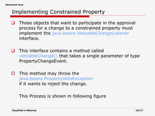 Advanced Java
Classified e-Material 19/17
Implementing Constrained Property
 Those objects that want to participate in the approval
process for a change to a constrained property must
implement the java.beans.VetoableChangeListener
interface.
 This interface contains a method called
vetoableChange() that takes a single parameter of type
PropertyChangeEvent.
 This method may throw the
java.beans.PropertyVetoException
if it wants to reject the change.
This Process is shown in following figure
 