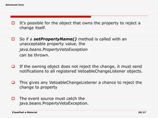 Advanced Java
Classified e-Material 20/17
 It's possible for the object that owns the property to reject a
change itself.
 So if a setPropertyName() method is called with an
unacceptable property value, the
java.beans.PropertyVetoException
can be thrown.
 If the owning object does not reject the change, it must send
notifications to all registered VetoableChangeListener objects.
 This gives any VetoableChangeListener a chance to reject the
change to property
 The event source must catch the
java.beans.PropertyVetoException.
 
