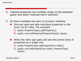 Advanced Java
Classified e-Material 24/17
 Indexed properties has multiple values so the standard
getter and setter methods aren't sufficient
 So there available two pairs of accessor methods
 One pair gets and sets individual properties in the
array via an index. For example :
 public PropertyType[] getProperty();
 public void setProperty(PropertyType[] value);
 While the other pair gets and sets the entire array of
properties as a single unit
 public PropertyType getProperty(int index);
 public void setProperty(int index, PropertyType
value);
 