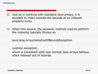 Advanced Java
Classified e-Material 25/17
 Just as in working with standard Java arrays, it is
possible to index outside the bounds of an indexed
property array.
 When this occurs, the accessor method used to perform
the indexing typically throws an
java.lang.ArrayIndexOutOfBoundsException
runtime exception,
which is consistent with how normal Java arrays behave
when indexed out of bounds.
 