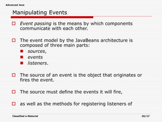 Advanced Java
Classified e-Material 26/17
Manipulating Events
 Event passing is the means by which components
communicate with each other.
 The event model by the JavaBeans architecture is
composed of three main parts:
 sources,
 events
 listeners.
 The source of an event is the object that originates or
fires the event.
 The source must define the events it will fire,
 as well as the methods for registering listeners of
 