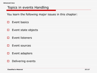 Advanced Java
Classified e-Material 27/17
Topics in events Handling
You learn the following major issues in this chapter:
 Event basics
 Event state objects
 Event listeners
 Event sources
 Event adapters
 Delivering events
 