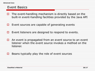 Advanced Java
Classified e-Material 28/17
Event Basics
 The event-handling mechanism is directly based on the
built-in event-handling facilities provided by the Java API
 Event sources are capable of generating events
 Event listeners are designed to respond to events.
 An event is propagated from an event source to an event
listener when the event source invokes a method on the
listener.
 Beans typically play the role of event sources
 