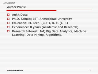 ADVANCE JAVA
Author Profile
 Ankit Desai
 Ph.D. Scholar, IET, Ahmedabad University
 Education: M. Tech. (C.E.), B. E. (I. T.)
 Experience: 8 years (Academic and Research)
 Research Interest: IoT, Big Data Analytics, Machine
Learning, Data Mining, Algorithms.
Classified e-Material 3
 