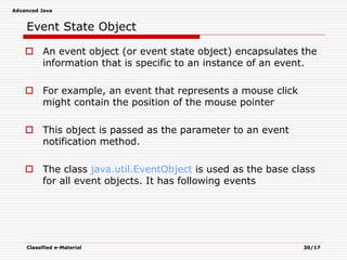 Advanced Java
Classified e-Material 30/17
Event State Object
 An event object (or event state object) encapsulates the
information that is specific to an instance of an event.
 For example, an event that represents a mouse click
might contain the position of the mouse pointer
 This object is passed as the parameter to an event
notification method.
 The class java.util.EventObject is used as the base class
for all event objects. It has following events
 