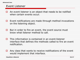 Advanced Java
Classified e-Material 32/17
Event Listener
 An event listener is an object that needs to be notified
when certain events occur.
 Event notifications are made through method invocations
on the listening object.
 But in order to fire an event, the event source must
know what listener method to call.
 This information is contained in an event-listener
interface that defines the methods called to fire an event
notification.
 Any class that wants to receive notifications of the event
would implement that interface.
 