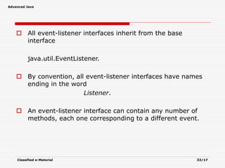 Advanced Java
Classified e-Material 33/17
 All event-listener interfaces inherit from the base
interface
java.util.EventListener.
 By convention, all event-listener interfaces have names
ending in the word
Listener.
 An event-listener interface can contain any number of
methods, each one corresponding to a different event.
 