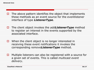 Advanced Java
Classified e-Material 36/17
 The above pattern identifies the object that implements
these methods as an event source for the eventlistener
interface of type ListenerType.
 The client object invokes the addListenerType method
to register an interest in the events supported by the
associated interface.
 When the client object is no longer interested in
receiving these event notifications it invokes the
corresponding removeListenerType method.
 Multiple listeners can also be registered with a source for
a given set of events. This is called multicast event
delivery.
 