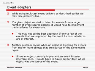 Advanced Java
Classified e-Material 37/17
Event adapters
 While using multicast event delivery as described earlier we
may face problems like..
 If a given object wanted to listen for events from a large
number of event source objects, it would have to implement
the interfaces for every one.
 This may not be the best approach If only a few of the
events that are supported by the event listener interfaces
are of interest.
 Another problem occurs when an object is listening for events
from two or more objects that are sources of the same event
types.
 Since an object can only implement an event listener
interface once, it would have to figure out for itself which
object was the source of the event.
 