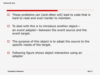 Advanced Java
Classified e-Material 38/17
 These problems can (and often will) lead to code that is
hard to read and even harder to maintain.
 To deal with this is to introduce another object—
an event adapter—between the event source and the
event target.
 The purpose of this object is to adapt the source to the
specific needs of the target.
 Following figure shows object interaction using an
adapter
 