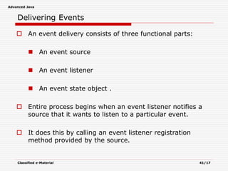 Advanced Java
Classified e-Material 41/17
Delivering Events
 An event delivery consists of three functional parts:
 An event source
 An event listener
 An event state object .
 Entire process begins when an event listener notifies a
source that it wants to listen to a particular event.
 It does this by calling an event listener registration
method provided by the source.
 