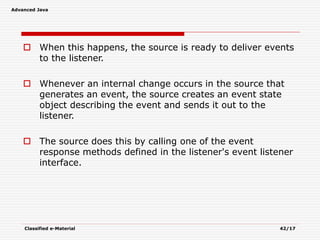 Advanced Java
Classified e-Material 42/17
 When this happens, the source is ready to deliver events
to the listener.
 Whenever an internal change occurs in the source that
generates an event, the source creates an event state
object describing the event and sends it out to the
listener.
 The source does this by calling one of the event
response methods defined in the listener's event listener
interface.
 
