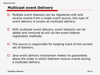 Advanced Java
Classified e-Material 43/17
Multicast event Delivery
 Multiple event listeners can be registered with and
receive events from a single event source, this type of
event delivery is known as multicast delivery.
 With multicast event delivery, event listeners can be
added and removed at will via the event listener
registration methods.
 The source is responsible for keeping track of the current
set of listeners.
 Java event delivery mechanism makes no guarantees
about the order in which listeners receive events during
a multicast delivery.
 