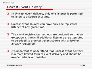 Advanced Java
Classified e-Material 44/17
Unicast Event Delivery
 In Unicast event delivery, only one listener is permitted
to listen to a source at a time.
 Unicast event sources can have only one registered
listener at any given time.
 The event registration methods are designed so that an
exception is thrown if additional listeners are attempted
to be added to a unicast event source with a listener
already registered.
 It's important to understand that unicast event delivery
is a more limited form of event delivery and should be
avoided whenever possible
 