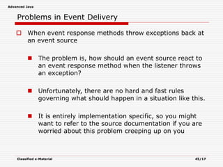 Advanced Java
Classified e-Material 45/17
Problems in Event Delivery
 When event response methods throw exceptions back at
an event source
 The problem is, how should an event source react to
an event response method when the listener throws
an exception?
 Unfortunately, there are no hard and fast rules
governing what should happen in a situation like this.
 It is entirely implementation specific, so you might
want to refer to the source documentation if you are
worried about this problem creeping up on you
 
