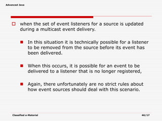 Advanced Java
Classified e-Material 46/17
 when the set of event listeners for a source is updated
during a multicast event delivery.
 In this situation it is technically possible for a listener
to be removed from the source before its event has
been delivered.
 When this occurs, it is possible for an event to be
delivered to a listener that is no longer registered,
 Again, there unfortunately are no strict rules about
how event sources should deal with this scenario.
 