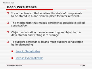 Advanced Java
Classified e-Material 47/17
Bean Persistence
 It’s a mechanism that enables the state of components
to be stored in a non-volatile place for later retrieval.
 The mechanism that makes persistence possible is called
serialization.
 Object serialization means converting an object into a
data stream and writing it to storage
 To support persistance beans must support serialization
by implementing
 java.io.Serializable
 java.io.Externalizable
 