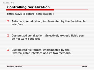 Advanced Java
Classified e-Material 48/17
Controlling Serialization
Three ways to control serialization :
 Automatic serialization, implemented by the Serializable
interface.
 Customized serialization. Selectively exclude fields you
do not want serialized
 Customized file format, implemented by the
Externalizable interface and its two methods.
 