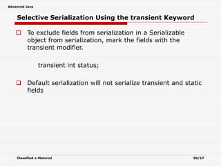 Advanced Java
Classified e-Material 50/17
Selective Serialization Using the transient Keyword
 To exclude fields from serialization in a Serializable
object from serialization, mark the fields with the
transient modifier.
transient int status;
 Default serialization will not serialize transient and static
fields
 
