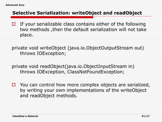 Advanced Java
Classified e-Material 51/17
Selective Serialization: writeObject and readObject
 If your serializable class contains either of the following
two methods ,then the default serialization will not take
place.
private void writeObject (java.io.ObjectOutputStream out)
throws IOException;
private void readObject(java.io.ObjectInputStream in)
throws IOException, ClassNotFoundException;
 You can control how more complex objects are serialized,
by writing your own implementations of the writeObject
and readObject methods.
 