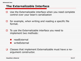Advanced Java
Classified e-Material 52/17
The Externalizable Interface
 Use the Externalizable interface when you need complete
control over your bean's serialization
 for example, when writing and reading a specific file
format.
 To use the Externalizable interface you need to
implement two methods:
 readExternal
 writeExternal
 Classes that implement Externalizable must have a no-
argument constructor.
 