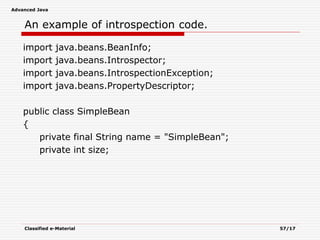 Advanced Java
Classified e-Material 57/17
An example of introspection code.
import java.beans.BeanInfo;
import java.beans.Introspector;
import java.beans.IntrospectionException;
import java.beans.PropertyDescriptor;
public class SimpleBean
{
private final String name = "SimpleBean";
private int size;
 