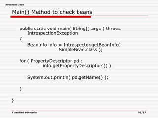 Advanced Java
Classified e-Material 59/17
Main() Method to check beans
public static void main( String[] args ) throws
IntrospectionException
{
BeanInfo info = Introspector.getBeanInfo(
SimpleBean.class );
for ( PropertyDescriptor pd :
info.getPropertyDescriptors() )
System.out.println( pd.getName() );
}
}
 