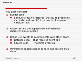 Advanced Java
Classified e-Material 6/17
Key bean concepts
 Builder tools
 discover a bean's features (that is, its properties,
methods, and events) by a process known as
introspection.
 Properties are the appearance and behavior
characteristics of a bean
 Beans use events to communicate with other beans.
 Listener Bean – That receives event call
 Source Bean - That fires event call
 Persistence enables beans to save and restore their
state.
 