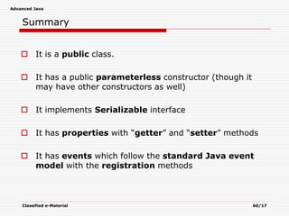 Advanced Java
Classified e-Material 60/17
Summary
 It is a public class.
 It has a public parameterless constructor (though it
may have other constructors as well)
 It implements Serializable interface
 It has properties with “getter” and “setter” methods
 It has events which follow the standard Java event
model with the registration methods
 
