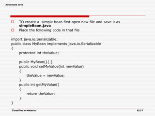 Advanced Java
Classified e-Material 8/17
 TO create a simple bean first open new file and save it as
simpleBean.java
 Place the following code in that file
import java.io.Serializable;
public class MyBean implements java.io.Serializable
{
protected int theValue;
public MyBean(){ }
public void setMyValue(int newValue)
{
theValue = newValue;
}
public int getMyValue()
{
return theValue;
}
}
 