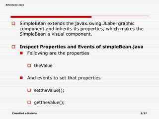 Advanced Java
Classified e-Material 9/17
 SimpleBean extends the javax.swing.JLabel graphic
component and inherits its properties, which makes the
SimpleBean a visual component.
 Inspect Properties and Events of simpleBean.java
 Following are the properties
 theValue
 And events to set that properties
 settheValue();
 gettheValue();
 