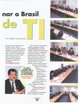 nar o Brasil


 Por Gilberto Pavonijunior


 não temos esse conhecimento do               Para o diretor de comunicação e
 mercado externo", observa                assuntos corporativos da DeU
 Anatoc1es, da PwC. Outro problema        Iwww.dell.com.brl. Fernando
 apontado na mesa de discussões é a       Loureiro, o Brasil apresenta todas as
 falta de representatividade setorial,    condições de elevar os rendimentos
 dado o excesso de associações que        do setor de tecnologia. "Todas os
 poderiam falar pelo setor. "Com          grandes players mundiais estão
 tantas associações, ficamos              aqui e existem várias ações e leis
 desassociados" , brinca Luiz             isoladas que podem servir de
 Gonzaga de Araújo Filho,                 embrião de uma política setorial",
 da Globalsys                             comenta. Para ele, o maior
 Iwww.globalsys.com.brl.                  problema é que o tripé que deveria
                                                   apoiar essa transformação
                                                       está fora de sincronismo.
                                   Em geral,             "Hoje, as
                                 as empresas               universidades se
                              brasileiras não se
                               preocupam com                voltam mais para
                               as ~ões                      pesquisa, as
                              ele seus produtos             empresas para o
                              Ra;mundo Nonafo ela           desenvolvimento
                                CosIa, do Serpro           dos negócios
                                                         e o governo para as
                                                      próximas eleições", diz.
                                                 ''Todos deveriam agir             li

                                           juntos." Érsio DeUaLibera, da
                                               Avanade                                  -~
                                                                                         ~..
                                                    Iwww.avanade.coml.
                                                    acrescenta que só isso
                                                 não basta.
                                          "As universidades devem também
                                          incluir a formação do espírito

                                                       SETEMBROI2OO2
 