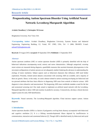 J Bioinform Syst Biol 2018; 1 (1): 001-011 DOI: 10.26502/fjbsb001
Journal of Bioinformatics and Systems Biology - Vol. 1 No. 1 - Sep 2018. 1
Research Article
Prognosticating Autism Spectrum Disorder Using Artificial Neural
Network: Levenberg-Marquardt Algorithm
Avishek Choudhury*, Christopher M Greene
Binghamton University, New York, USA
*Corresponding Author: Avishek Choudhury, Binghamton University, Systems Science and Industrial
Engineering, Engineering Building, L2, Vestal, NY 13902, USA, Tel: +1 (806) 500-8025; E-mail:
achoud13@binghamton.edu
Received: 29 August 2018; Accepted: 05 September 2018; Published: 13 September 2018
Abstract
Autism spectrum condition (ASC) or autism spectrum disorder (ASD) is primarily identified with the help of
behavioral indications encompassing social, sensory and motor characteristics. Although categorized, recurring
motor actions are measured during diagnosis, quantifiable measures that ascertain kinematic physiognomies in the
movement configurations of autistic persons are not adequately studied, hindering the advances in understanding the
etiology of motor mutilation. Subject aspects such as behavioral characters that influences ASD need further
exploration. Presently, limited autism datasets concomitant with screening ASD are available, and a majority of
them are genetic. Hence, in this study, we used a dataset related to autism screening enveloping ten behavioral and
ten personal attributes that have been effective in diagnosing ASD cases from controls in behavior science. ASD
diagnosis is time exhaustive and uneconomical. The burgeoning ASD cases worldwide mandate a need for the fast
and economical screening tool. Our study aimed to implement an artificial neural network with the Levenberg-
Marquardt algorithm to detect ASD and examine its predictive accuracy. Consecutively, develop a clinical decision
support system for early ASD identification.
Keywords: Neural networks; The Levenberg-Marquardt algorithm; Clinal decision support system; Autism
diagnosis
1. Introduction
Autism spectrum disorder (ASD) is a faction of polygenetic evolving brain disarray accompanied with behavioral
and cognitive mutilation [1]. It is a lifelong neurodevelopmental illness depicted by insufficiencies in
communication, interaction and constrained behavior [2]. Though ASD is identified mainly by behavioral and social
 