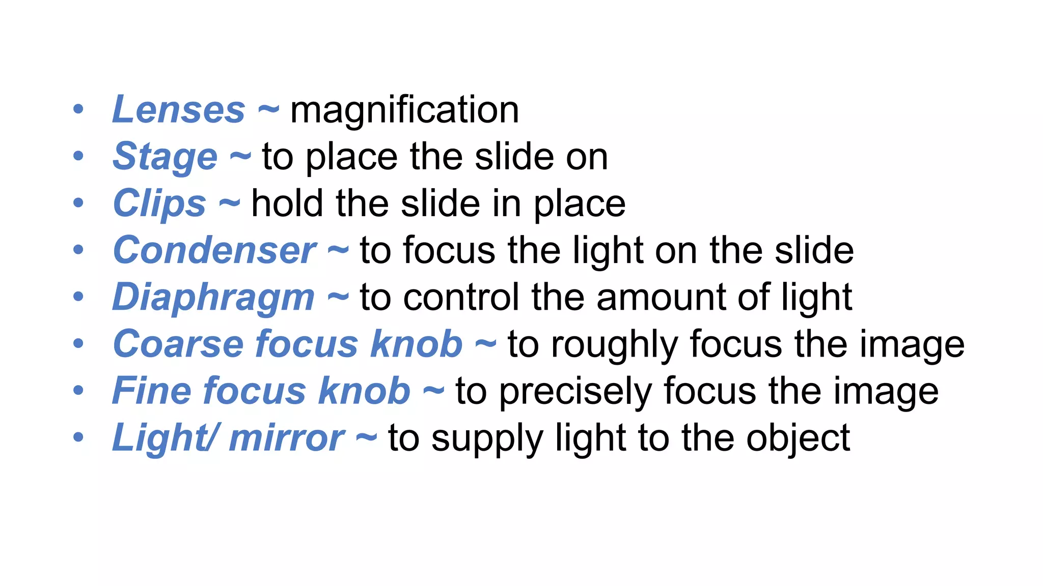 • Lenses ~ magnification
• Stage ~ to place the slide on
• Clips ~ hold the slide in place
• Condenser ~ to focus the light on the slide
• Diaphragm ~ to control the amount of light
• Coarse focus knob ~ to roughly focus the image
• Fine focus knob ~ to precisely focus the image
• Light/ mirror ~ to supply light to the object