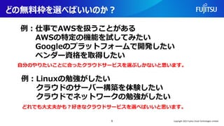 どの無料枠を選べばいいのか？
自分のやりたいことに合ったクラウドサービスを選ぶしかないと思います。
9
例：仕事でAWSを扱うことがある
AWSの特定の機能を試してみたい
Googleのプラットフォームで開発したい
ベンダー資格を取得したい
例：Linuxの勉強がしたい
クラウドのサーバー構築を体験したい
クラウドでネットワークの勉強がしたい
どれでも大丈夫かも？好きなクラウドサービスを選べばいいと思います。
Copyright 2022 Fujitsu Cloud Technologies Limited
 