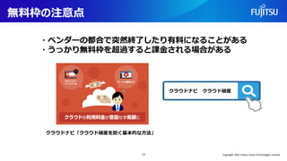 無料枠の注意点
11
・ベンダーの都合で突然終了したり有料になることがある
・うっかり無料枠を超過すると課金される場合がある
クラウドナビ「クラウド破産を防ぐ基本的な方法」
クラウドナビ クラウド破産
Copyright 2022 Fujitsu Cloud Technologies Limited
 