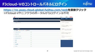 FJcloud-Vのコントロールパネルにログイン
https://nc.paas.cloud.global.fujitsu.com/webを直接クリック
※FJcloud-Vやニフクラのポータルからログインは不可
28 Copyright 2022 Fujitsu Cloud Technologies Limited
 