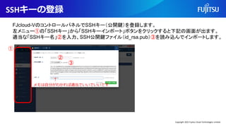 SSHキーの登録
FJcloud-VのコントロールパネルでSSHキー（公開鍵）を登録します。
左メニュー①の「SSHキー」から「SSHキーインポート」ボタンをクリックすると下記の画面が出ます。
適当な「SSHキー名」②を入力、SSH公開鍵ファイル（id_rsa.pub）③を読み込んでインポートします。
↑
メモは自分がわかれば適当でいいでいいです
①
②
③
Copyright 2022 Fujitsu Cloud Technologies Limited
 