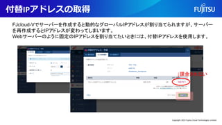 付替IPアドレスの取得
FJcloud-Vでサーバーを作成すると動的なグローバルIPアドレスが割り当てられますが、サーバー
を再作成するとIPアドレスが変わってしまいます。
Webサーバーのように固定のIPアドレスを割り当てたいときには、付替IPアドレスを使用します。
↓課金されない
Copyright 2022 Fujitsu Cloud Technologies Limited
 