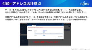 付替IPアドレスの注意点
サーバーを作成した後で、付替IPアドレスを割り当てるためには、サーバー再起動が必要。
※先に付替IPアドレスを作成してから、サーバー作成時に付替IPアドレスを割り当てすると良い。
付替IPアドレスを割り当てたサーバーを削除する際には、付替IPアドレスを解除してから削除する。
※付替IPアドレスを解除せずにサーバー削除すると次に割り当て可能になるまで時間がかかる！
一時的に解除できなくなります！
Copyright 2022 Fujitsu Cloud Technologies Limited
 